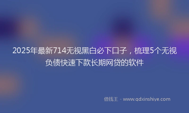 2025年最新714无视黑白必下口子，梳理5个无视负债快速下款长期网贷的软件