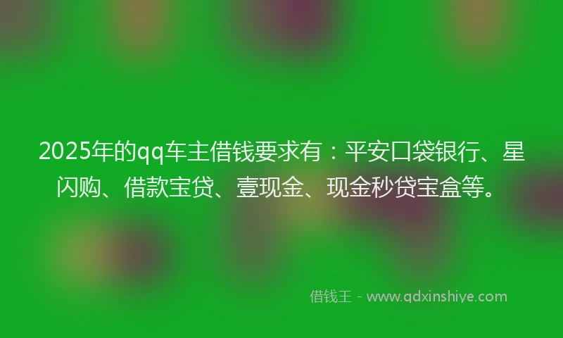 2025年的qq车主借钱要求有：平安口袋银行、星闪购、借款宝贷、壹现金、现金秒贷宝盒等。