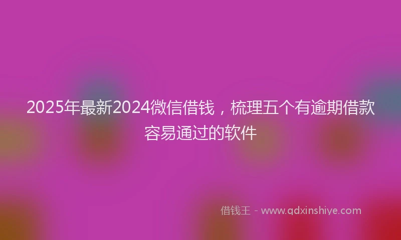 2025年最新2024微信借钱，梳理五个有逾期借款容易通过的软件