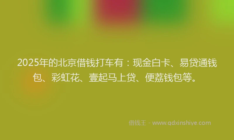 2025年的北京借钱打车有：现金白卡、易贷通钱包、彩虹花、壹起马上贷、便荔钱包等。