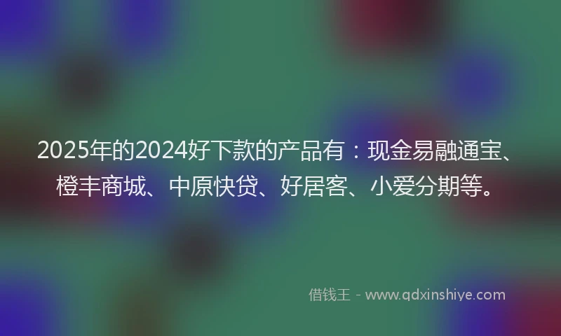 2025年的2024好下款的产品有：现金易融通宝、橙丰商城、中原快贷、好居客、小爱分期等。