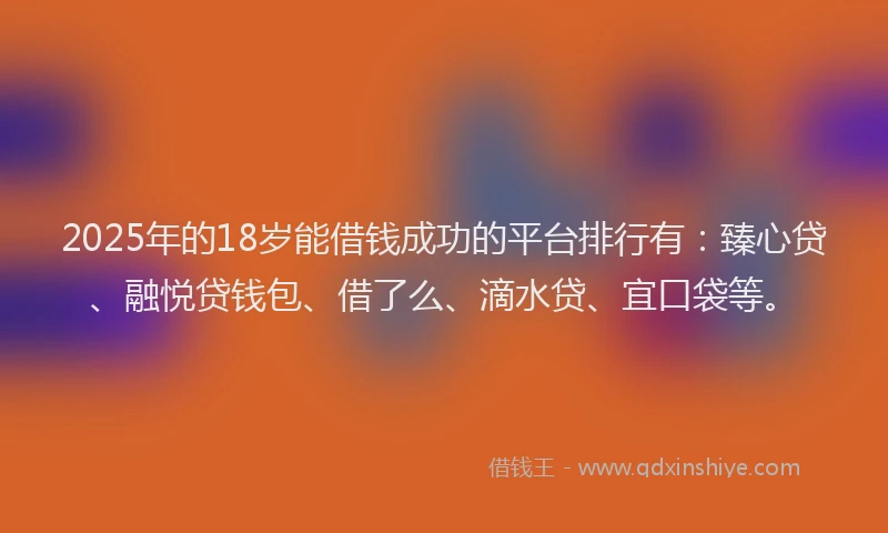 2025年的18岁能借钱成功的平台排行有：臻心贷、融悦贷钱包、借了么、滴水贷、宜口袋等。