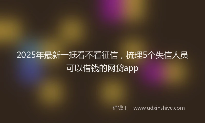 2025年最新一抵看不看征信，梳理5个失信人员可以借钱的网贷app