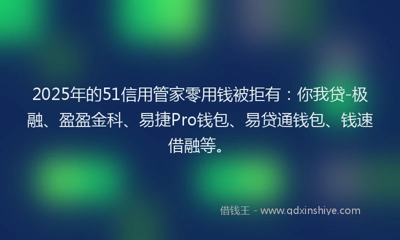 2025年的51信用管家零用钱被拒有：你我贷-极融、盈盈金科、易捷Pro钱包、易贷通钱包、钱速借融等。