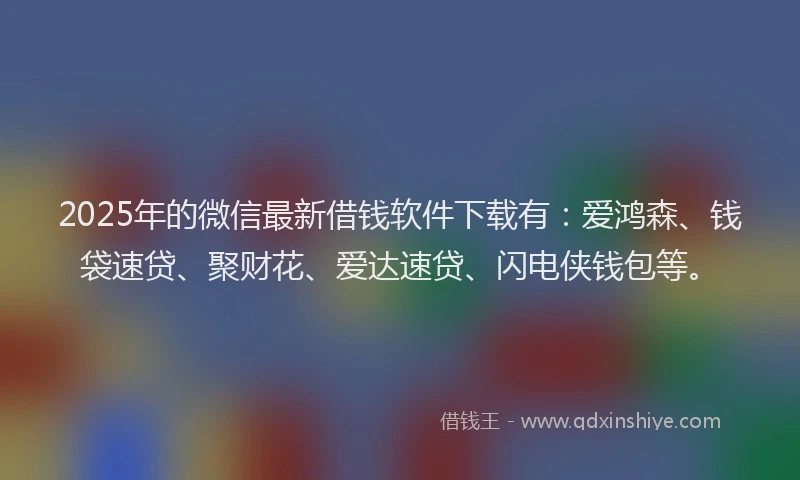 2025年的微信最新借钱软件下载有：爱鸿森、钱袋速贷、聚财花、爱达速贷、闪电侠钱包等。