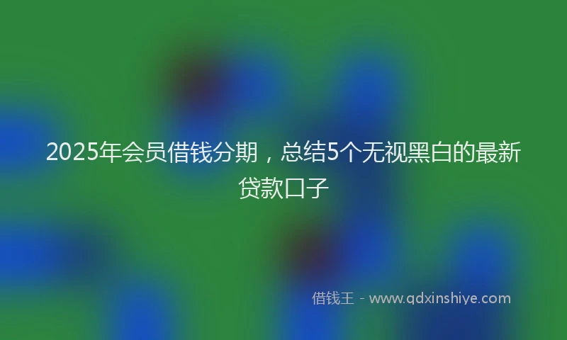 2025年会员借钱分期，总结5个无视黑白的最新贷款口子