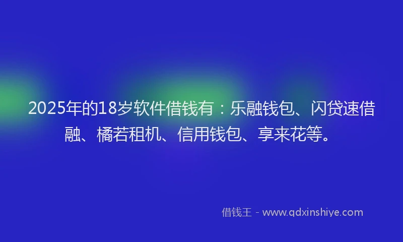 2025年的18岁软件借钱有：乐融钱包、闪贷速借融、橘若租机、信用钱包、享来花等。