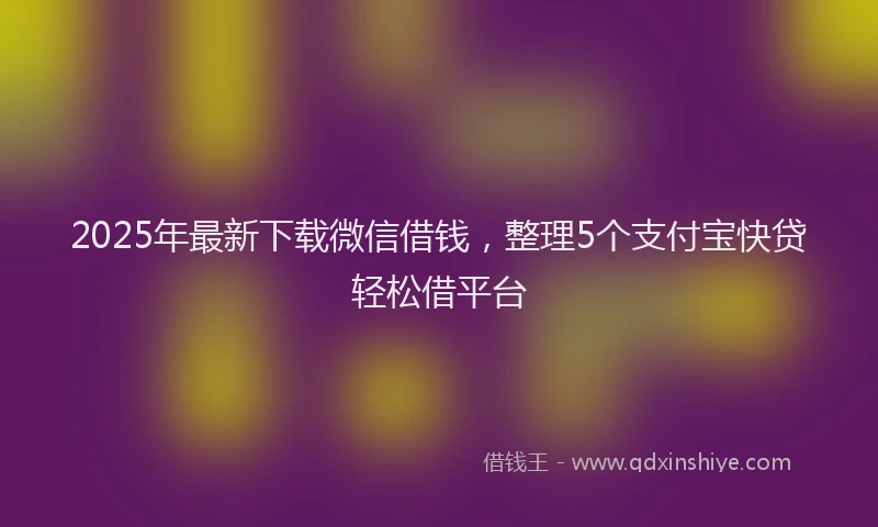 2025年最新下载微信借钱，整理5个支付宝快贷轻松借平台