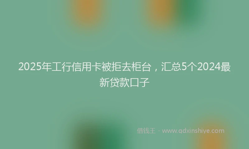 2025年工行信用卡被拒去柜台，汇总5个2024最新贷款口子