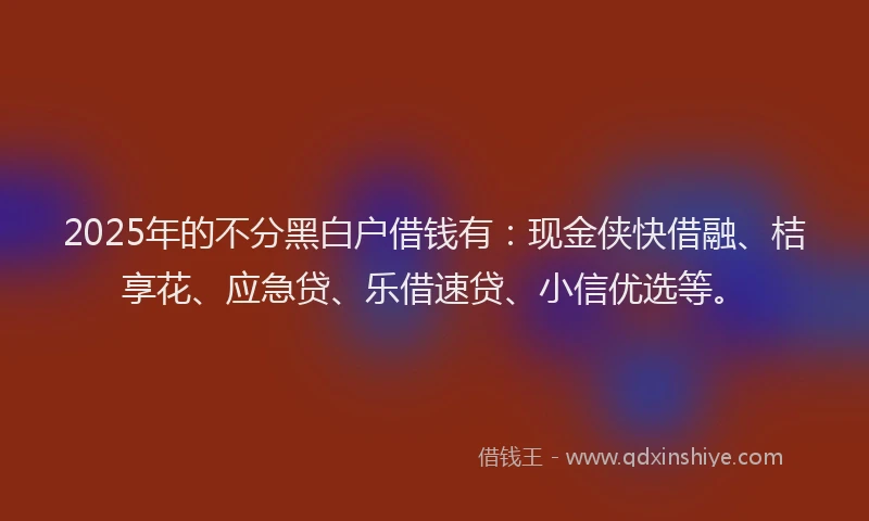 2025年的不分黑白户借钱有：现金侠快借融、桔享花、应急贷、乐借速贷、小信优选等。