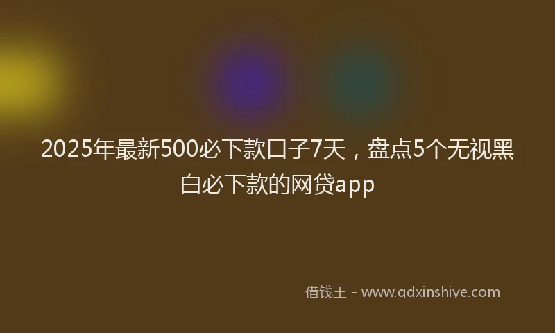 2025年最新500必下款口子7天，盘点5个无视黑白必下款的网贷app