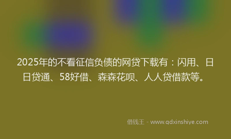 2025年的不看征信负债的网贷下载有：闪用、日日贷通、58好借、森森花呗、人人贷借款等。