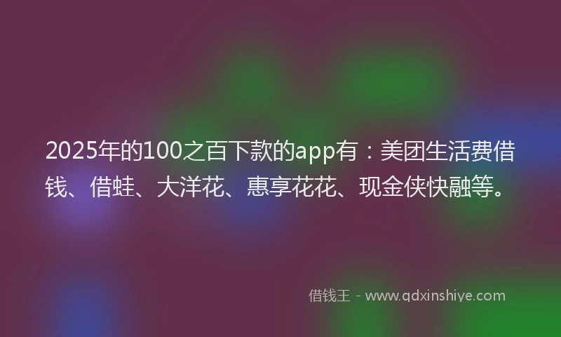 2025年的100之百下款的app有：美团生活费借钱、借蛙、大洋花、惠享花花、现金侠快融等。