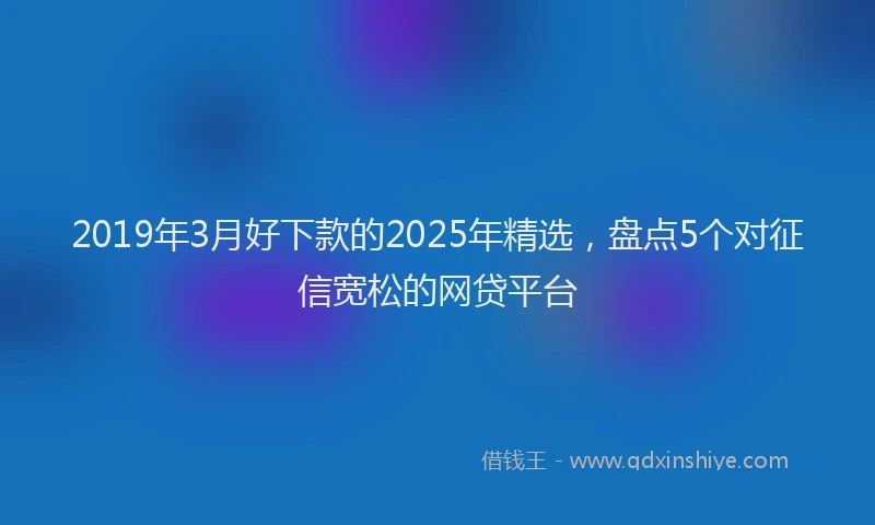 2019年3月好下款的2025年精选，盘点5个对征信宽松的网贷平台