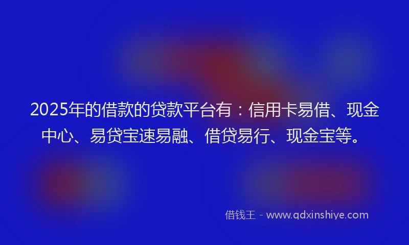 2025年的借款的贷款平台有：信用卡易借、现金中心、易贷宝速易融、借贷易行、现金宝等。