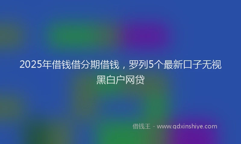 2025年借钱借分期借钱，罗列5个最新口子无视黑白户网贷