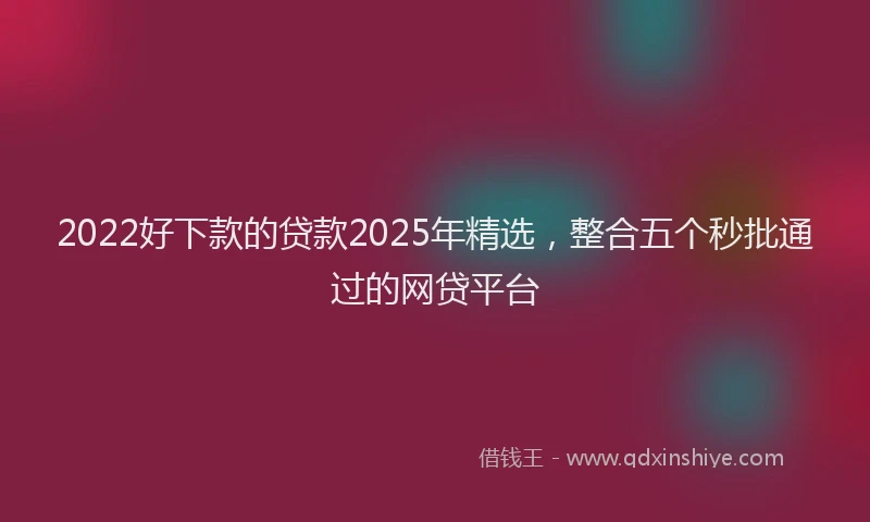 2022好下款的贷款2025年精选，整合五个秒批通过的网贷平台