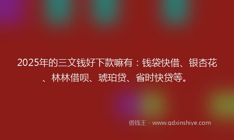 2025年的三文钱好下款嘛有：钱袋快借、银杏花、林林借呗、琥珀贷、省时快贷等。
