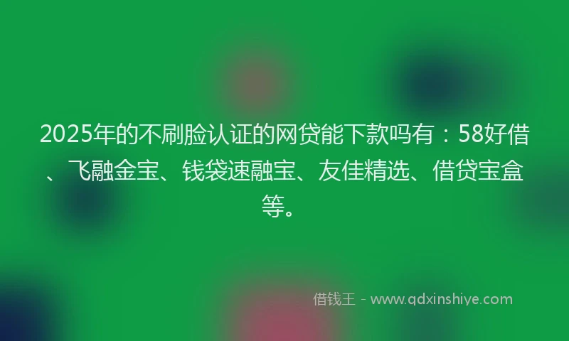 2025年的不刷脸认证的网贷能下款吗有：58好借、飞融金宝、钱袋速融宝、友佳精选、借贷宝盒等。