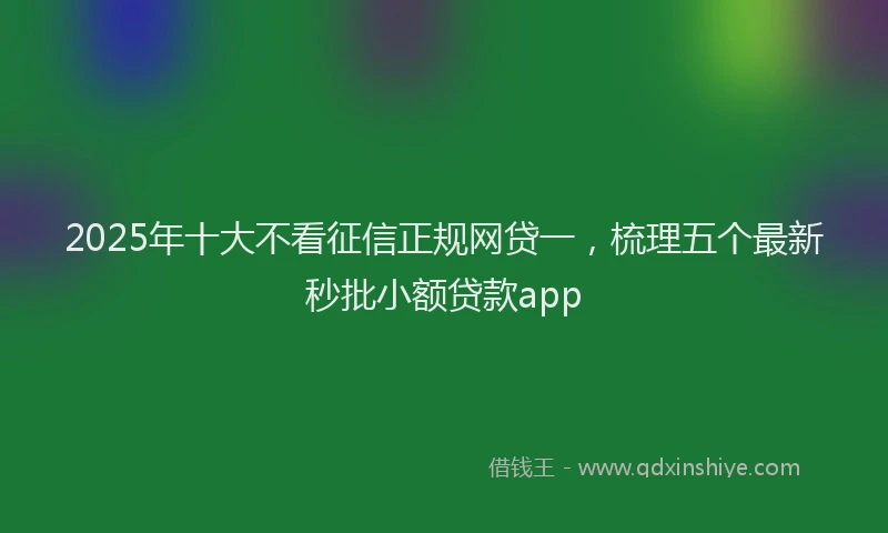 2025年十大不看征信正规网贷一，梳理五个最新秒批小额贷款app