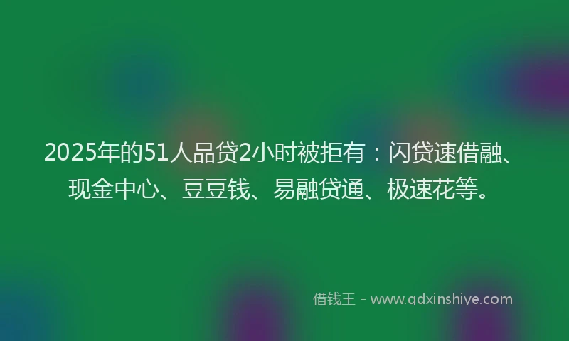 2025年的51人品贷2小时被拒有：闪贷速借融、现金中心、豆豆钱、易融贷通、极速花等。
