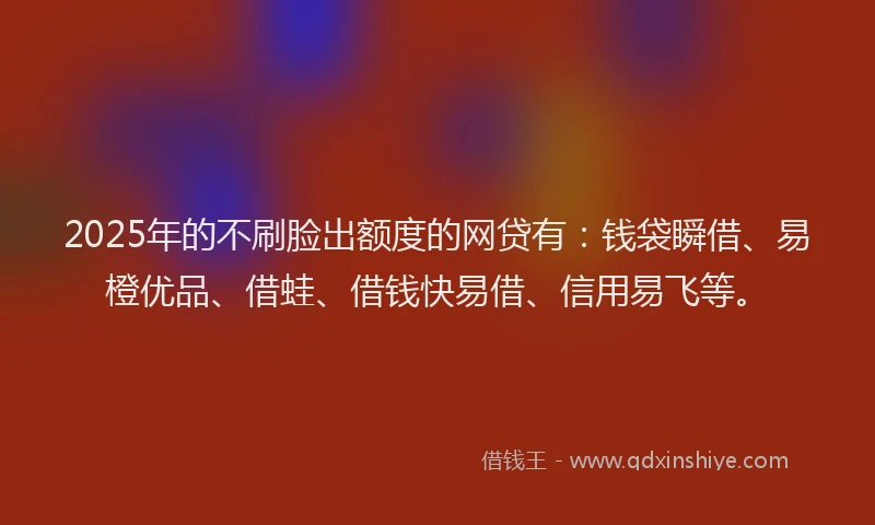 2025年的不刷脸出额度的网贷有：钱袋瞬借、易橙优品、借蛙、借钱快易借、信用易飞等。