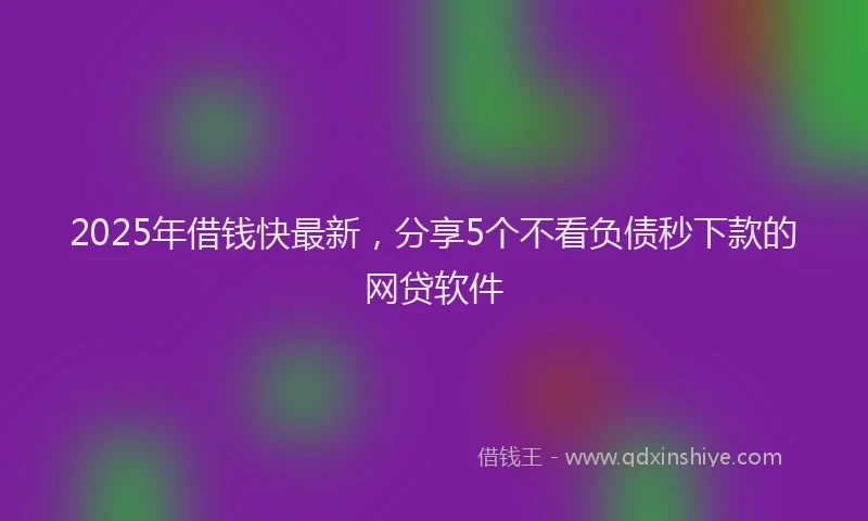 2025年借钱快最新，分享5个不看负债秒下款的网贷软件