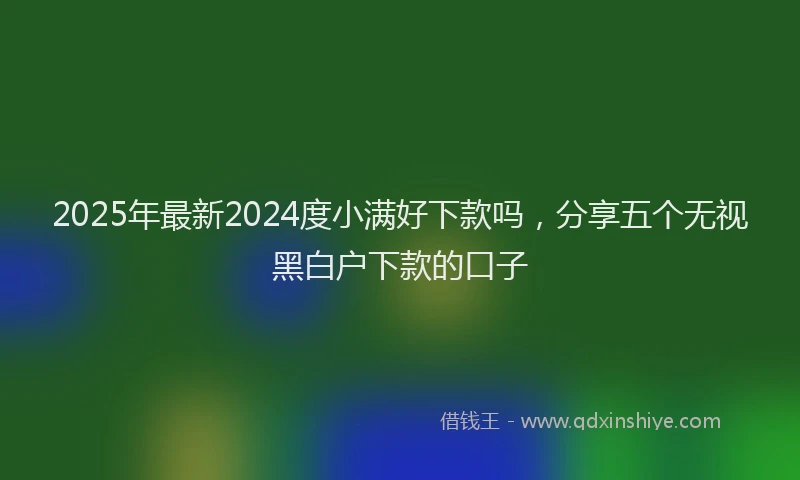 2025年最新2024度小满好下款吗，分享五个无视黑白户下款的口子