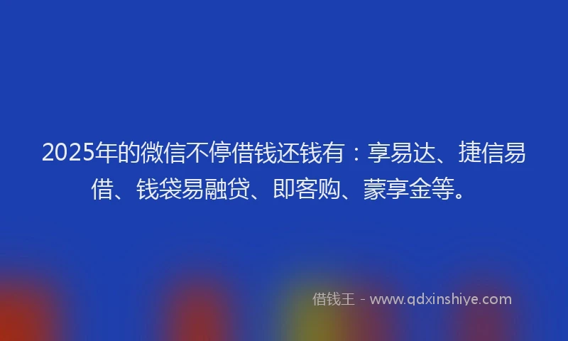 2025年的微信不停借钱还钱有：享易达、捷信易借、钱袋易融贷、即客购、蒙享金等。