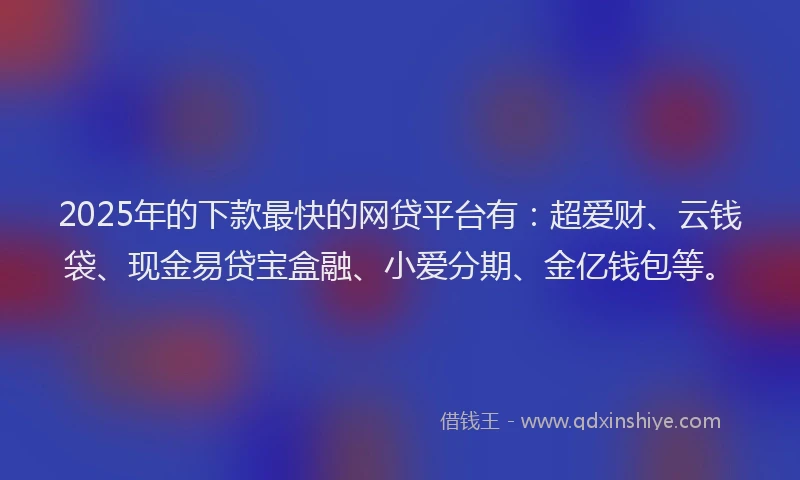 2025年的下款最快的网贷平台有：超爱财、云钱袋、现金易贷宝盒融、小爱分期、金亿钱包等。