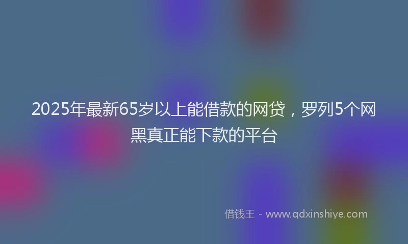 2025年最新65岁以上能借款的网贷，罗列5个网黑真正能下款的平台
