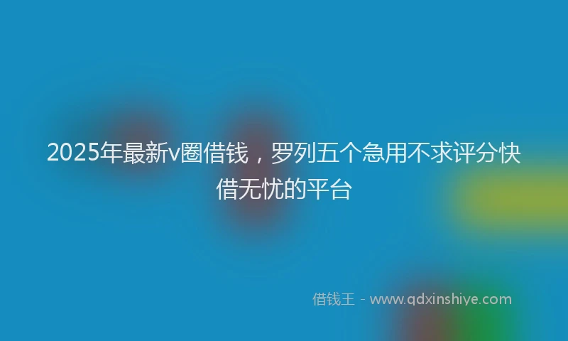 2025年最新v圈借钱,罗列五个急用不求评分快借无忧的平台