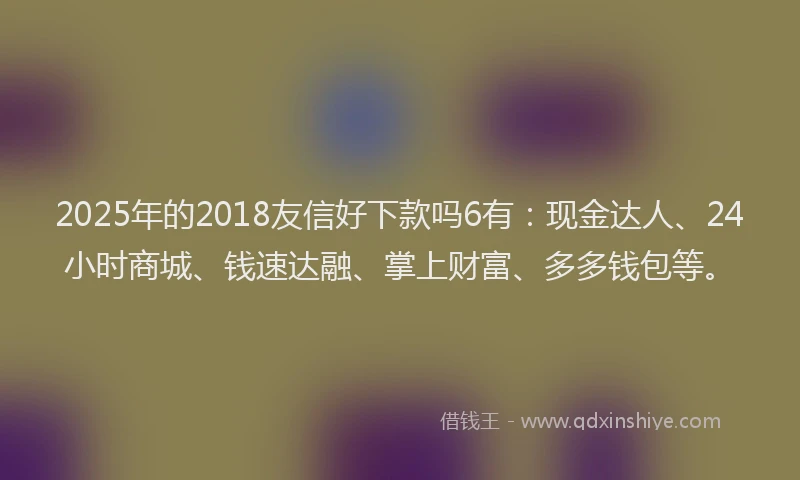 2025年的2018友信好下款吗6有：现金达人、24小时商城、钱速达融、掌上财富、多多钱包等。
