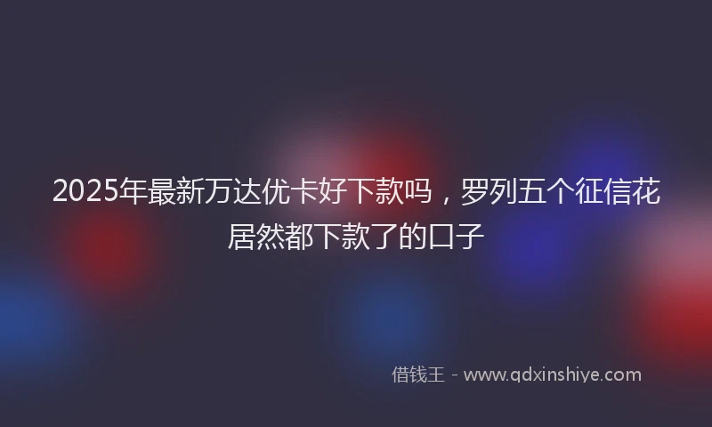 2025年最新万达优卡好下款吗，罗列五个征信花居然都下款了的口子