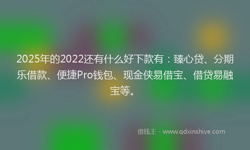 2025年的2022还有什么好下款有：臻心贷、分期乐借款、便捷Pro钱包、现金侠易借宝、借贷易融宝等。