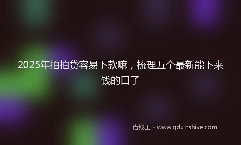 2025年拍拍贷容易下款嘛，梳理五个最新能下来钱的口子