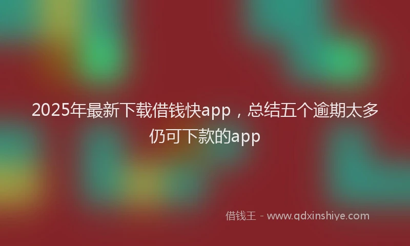 2025年最新下载借钱快app，总结五个逾期太多仍可下款的app