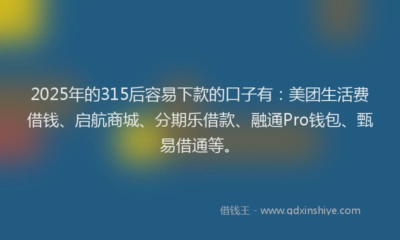 2025年的315后容易下款的口子有：美团生活费借钱、启航商城、分期乐借款、融通Pro钱包、甄易借通等。