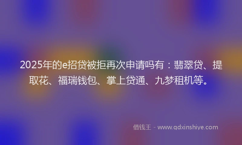 2025年的e招贷被拒再次申请吗有：翡翠贷、提取花、福瑞钱包、掌上贷通、九梦租机等。