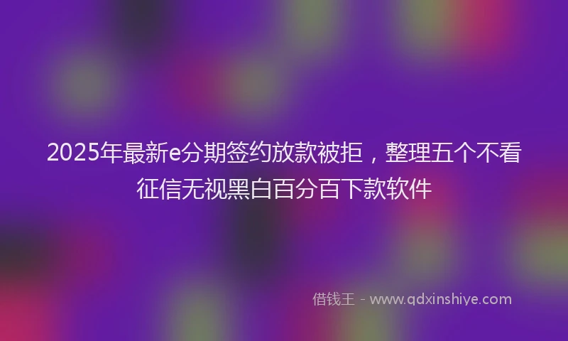 2025年最新e分期签约放款被拒，整理五个不看征信无视黑白百分百下款软件