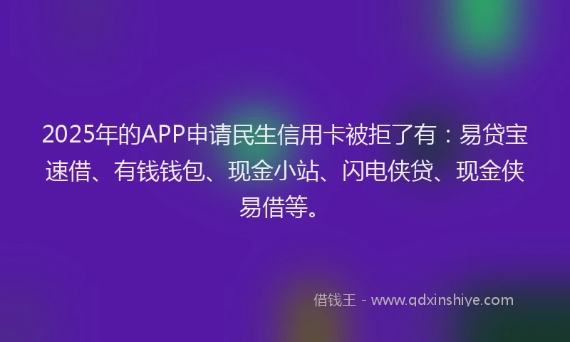 2025年的APP申请民生信用卡被拒了有：易贷宝速借、有钱钱包、现金小站、闪电侠贷、现金侠易借等。