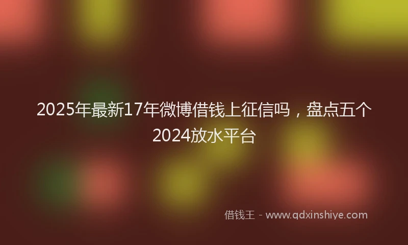 2025年最新17年微博借钱上征信吗，盘点五个2024放水平台
