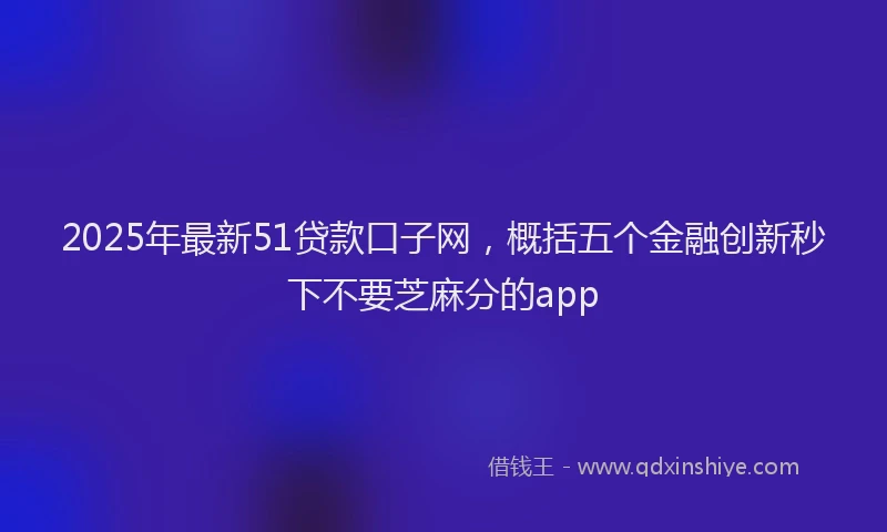 2025年最新51贷款口子网，概括五个金融创新秒下不要芝麻分的app