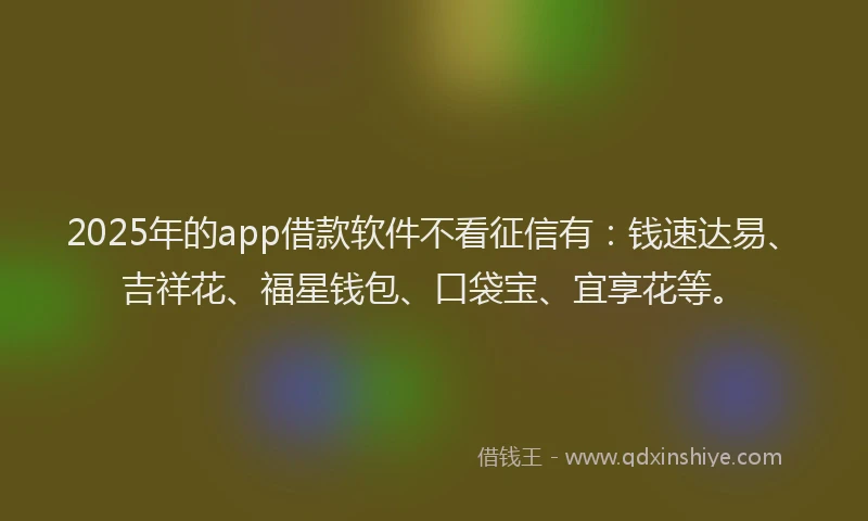 2025年的app借款软件不看征信有：钱速达易、吉祥花、福星钱包、口袋宝、宜享花等。