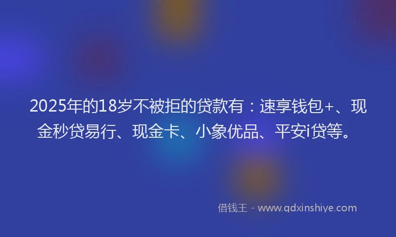 2025年的18岁不被拒的贷款有：速享钱包+、现金秒贷易行、现金卡、小象优品、平安i贷等。