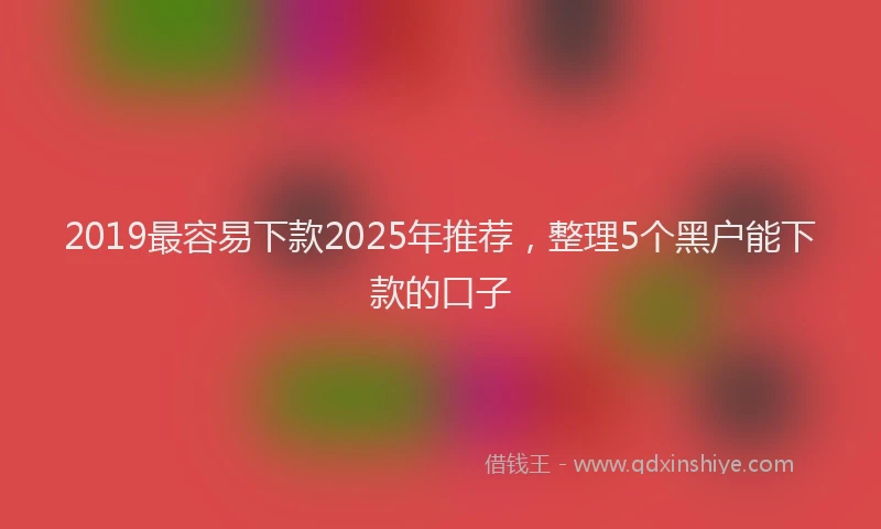 2019最容易下款2025年推荐，整理5个黑户能下款的口子