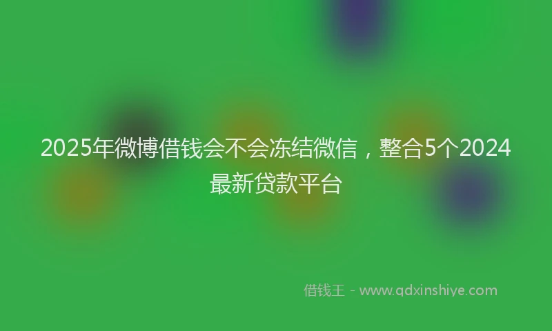 2025年微博借钱会不会冻结微信，整合5个2024最新贷款平台