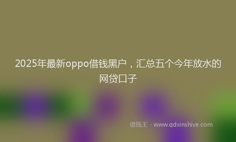 2025年最新oppo借钱黑户，汇总五个今年放水的网贷口子