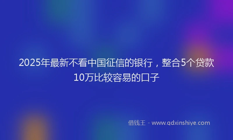 2025年最新不看中国征信的银行，整合5个贷款10万比较容易的口子