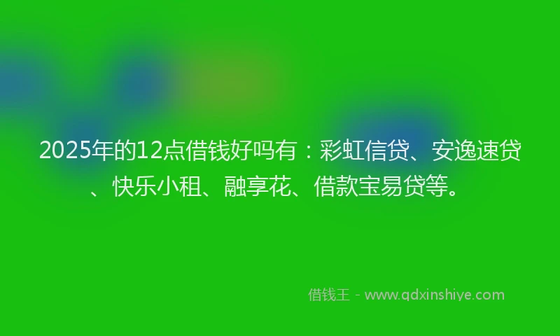 2025年的12点借钱好吗有：彩虹信贷、安逸速贷、快乐小租、融享花、借款宝易贷等。